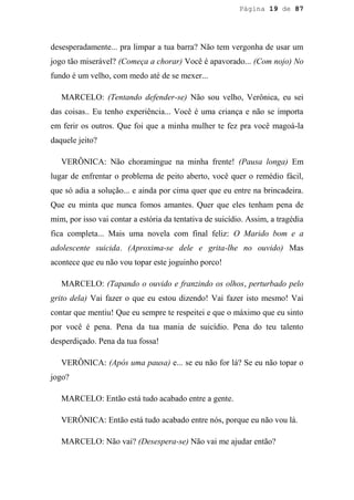 Página 19 de 87




desesperadamente... pra limpar a tua barra? Não tem vergonha de usar um
jogo tão miserável? (Começa a chorar) Você é apavorado... (Com nojo) No
fundo é um velho, com medo até de se mexer...

   MARCELO: (Tentando defender-se) Não sou velho, Verônica, eu sei
das coisas.. Eu tenho experiência... Você é uma criança e não se importa
em ferir os outros. Que foi que a minha mulher te fez pra você magoá-la
daquele jeito?

   VERÔNICA: Não choramingue na minha frente! (Pausa longa) Em
lugar de enfrentar o problema de peito aberto, você quer o remédio fácil,
que só adia a solução... e ainda por cima quer que eu entre na brincadeira.
Que eu minta que nunca fomos amantes. Quer que eles tenham pena de
mim, por isso vai contar a estória da tentativa de suicídio. Assim, a tragédia
fica completa... Mais uma novela com final feliz: O Marido bom e a
adolescente suicida. (Aproxima-se dele e grita-lhe no ouvido) Mas
acontece que eu não vou topar este joguinho porco!

   MARCELO: (Tapando o ouvido e franzindo os olhos, perturbado pelo
grito dela) Vai fazer o que eu estou dizendo! Vai fazer isto mesmo! Vai
contar que mentiu! Que eu sempre te respeitei e que o máximo que eu sinto
por você é pena. Pena da tua mania de suicídio. Pena do teu talento
desperdiçado. Pena da tua fossa!

   VERÔNICA: (Após uma pausa) e... se eu não for lá? Se eu não topar o
jogo?

   MARCELO: Então está tudo acabado entre a gente.

   VERÔNICA: Então está tudo acabado entre nós, porque eu não vou lá.

   MARCELO: Não vai? (Desespera-se) Não vai me ajudar então?
 