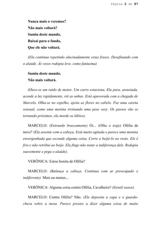 Página 2 de 87




   Nunca mais o veremos?
   Não mais voltará?
   Sumiu deste mundo,
   Baixai para o fundo,
   Que ele não voltará.

   (Ela continua repetindo alucinadamente estas frases. Desafinando com
o alaúde. Às vezes rodopia leve, como fantasma)

   Sumiu deste mundo,
   Não mais voltará.

   (Ouve-se um ruído de motor. Um carro estaciona, Ela para, assustada,
acende a luz rapidamente, rói as unhas. Está apavorada com a chegada de
Marcelo. Olha-se no espelho, ajeita as flores no cabelo. Faz uma careta
sensual, como uma menina treinando uma pose sexy. Os passos vão se
tornando próximos, ela morde os lábios).

   MARCELO: (Entrando bruscamente) Oi... (Olha o traje) Ofélia de
novo? (Ela assente com a cabeça. Está muito agitada e parece uma menina
envergonhada que esconde alguma coisa. Corre a beijá-lo no rosto. Ele é
frio e não retribui ao beijo. Ela finge não notar a indiferença dele. Rodopia
suavemente e pega o alaúde).

   VERÔNICA: Estou bonita de Ofélia?

   MARCELO: (Balança a cabeça. Continua com ar preocupado e
indiferente). Mais ou menos...

   VERÔNICA: Alguma coisa contra Ofélia, Cavalheiro? (Gentil suave).

   MARCELO: Contra Ofélia? Não. (Ele deposita a capa e o guarda-
chuva sobre a mesa. Parece prestes a dizer alguma coisa de muito
 
