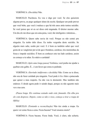 Página 20 de 87




   VERÔNICA: (Decidida) Não.

   MARCELO: Paciência. Eu vou e digo por você. Se eles quiserem
alguma prova, eu pego qualquer aluno da escola. Qualquer um pode provar
que você bebe, que você é maluca e que há três anos atrás tentou suicídio.
Se você pensa que só eu sei disso está enganada. O diretor mesmo sabe.
Um dia ele me disse que era uma pena, você, tão inteligente e talentosa...

   VERÔNICA: Quem sabe ouviu de você. Porque eu não contei pra
ninguém. Eu tenho ódio disso. Eu tenho vergonha deste suicídio. Se
alguém mais sabe, soube por você. E é bom eu também saber que você
gosta de se vangloriar por aí de que é bondoso, caridoso, tira menininhas da
fossa e impede suicídios. É bom eu conhecer este teu lado caridoso, assim
eu começo a te odiar. Eu odeio a caridade!

   MARCELO: (Após uma longa pausa) Verônica, você podia me ajudar a
quebrar este galho. É... é um favor que estou te pedindo.

   VERÔNICA: (Sorrindo indiferente e decidida) Não. Como eu te disse,
não sou de fazer caridade pra ninguém. Você pode ir lá e falar a patacoada
que quiser a meu respeito. Eu não vou te desmentir. Mas também não
endosso. E desde agora pode ir saindo daqui, porque eu não aguento mais
ver a tua cara.

   (Pausa longa. Ele continua sentado onde está, fumando. Ela olha pra
ele com desprezo. Depois, como se não o visse, começa a tirar a roupa de
Ofélia)

   MARCELO: (Tentando a reconciliação) Não tire ainda a roupa. Eu
quero ver como ficou a cena. Ficou bacana? Você ensaiou muito?

   VERÔNICA: Ficou bacana. Ficou linda. Você, é claro, não acharia.
 