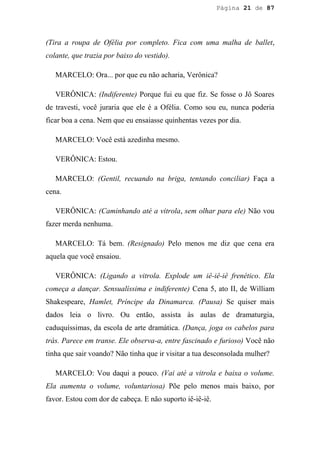 Página 21 de 87




(Tira a roupa de Ofélia por completo. Fica com uma malha de ballet,
colante, que trazia por baixo do vestido).

   MARCELO: Ora... por que eu não acharia, Verônica?

   VERÔNICA: (Indiferente) Porque fui eu que fiz. Se fosse o Jô Soares
de travesti, você juraria que ele é a Ofélia. Como sou eu, nunca poderia
ficar boa a cena. Nem que eu ensaiasse quinhentas vezes por dia.

   MARCELO: Você está azedinha mesmo.

   VERÔNICA: Estou.

   MARCELO: (Gentil, recuando na briga, tentando conciliar) Faça a
cena.

   VERÔNICA: (Caminhando até a vitrola, sem olhar para ele) Não vou
fazer merda nenhuma.

   MARCELO: Tá bem. (Resignado) Pelo menos me diz que cena era
aquela que você ensaiou.

   VERÔNICA: (Ligando a vitrola. Explode um iê-iê-iê frenético. Ela
começa a dançar. Sensualíssima e indiferente) Cena 5, ato II, de William
Shakespeare, Hamlet, Príncipe da Dinamarca. (Pausa) Se quiser mais
dados leia o livro. Ou então, assista às aulas de dramaturgia,
caduquíssimas, da escola de arte dramática. (Dança, joga os cabelos para
trás. Parece em transe. Ele observa-a, entre fascinado e furioso) Você não
tinha que sair voando? Não tinha que ir visitar a tua desconsolada mulher?

   MARCELO: Vou daqui a pouco. (Vai até a vitrola e baixa o volume.
Ela aumenta o volume, voluntariosa) Põe pelo menos mais baixo, por
favor. Estou com dor de cabeça. E não suporto iê-iê-iê.
 
