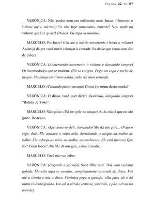 Página 22 de 87




   VERÔNICA: Não ponho nem um milímetro mais baixo. (Aumenta o
volume até o máximo) Eu não faço concessões, entende? Vou ouvir no
volume que EU quiser! (Dança. Ele tapa os ouvidos).

   MARCELO: Por favor! (Vai até a vitrola novamente e baixa o volume)
Assim já dá pra você ouvir e dançar à vontade. Eu disse que estou com dor
de cabeça.

   VERÔNICA: (Aumentando novamente o volume e dançando sempre)
Os incomodados que se mudem. (Ele se resigna. Pega um copo e enche de
uísque. Ela dança em transe ainda, cada vez mais sensual).

   MARCELO: (Tentando puxar assunto) Como é o nome desta merda?

   VERÔNICA: O disco, você quer dizer? (Sorrindo, dançando sempre)
“Balada de Yoko”.

   MARCELO: Não gosto. (Dá um gole no uísque) Aliás, não é que eu não
goste. De-tes-to.

   VERÔNICA: (Aproxima-se dele, dançando) Me dá um gole... (Pega o
copo dele. Ele arranca o copo dela, derrubando o uísque na malha de
ballet. Ela esfrega as mãos na malha, sensualmente. Ele está furioso) Que
foi? Ficou louco? (Ri) Me dá um gole, estou dizendo...

   MARCELO: Você não vai beber.

   VERÔNICA: (Pegando a garrafa) Não? Olhe aqui. (Dá uma violenta
golada. Marcelo tapa os ouvidos, completamente saturado do disco. Vai
até a vitrola e tira o disco. Verônica pega a garrafa, olha para ele e dá
outra violenta golada. Vai até a vitrola, teimosa, sorrindo, e põe o disco na
metade).
 