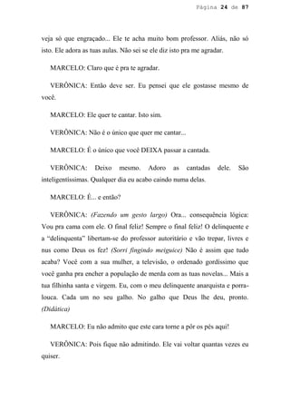 Página 24 de 87




veja só que engraçado... Ele te acha muito bom professor. Aliás, não só
isto. Ele adora as tuas aulas. Não sei se ele diz isto pra me agradar.

   MARCELO: Claro que é pra te agradar.

   VERÔNICA: Então deve ser. Eu pensei que ele gostasse mesmo de
você.

   MARCELO: Ele quer te cantar. Isto sim.

   VERÔNICA: Não é o único que quer me cantar...

   MARCELO: É o único que você DEIXA passar a cantada.

   VERÔNICA:        Deixo    mesmo.      Adoro    as   cantadas    dele.   São
inteligentíssimas. Qualquer dia eu acabo caindo numa delas.

   MARCELO: É... e então?

   VERÔNICA: (Fazendo um gesto largo) Ora... consequência lógica:
Vou pra cama com ele. O final feliz! Sempre o final feliz! O delinquente e
a “delinquenta” libertam-se do professor autoritário e vão trepar, livres e
nus como Deus os fez! (Sorri fingindo meiguice) Não é assim que tudo
acaba? Você com a sua mulher, a televisão, o ordenado gordíssimo que
você ganha pra encher a população de merda com as tuas novelas... Mais a
tua filhinha santa e virgem. Eu, com o meu delinquente anarquista e porra-
louca. Cada um no seu galho. No galho que Deus lhe deu, pronto.
(Didática)

   MARCELO: Eu não admito que este cara torne a pôr os pés aqui!

   VERÔNICA: Pois fique não admitindo. Ele vai voltar quantas vezes eu
quiser.
 