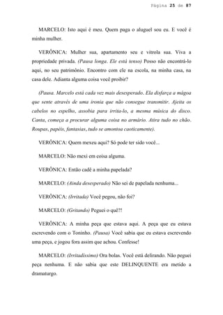 Página 25 de 87




   MARCELO: Isto aqui é meu. Quem paga o aluguel sou eu. E você é
minha mulher.

   VERÔNICA: Mulher sua, apartamento seu e vitrola sua. Viva a
propriedade privada. (Pausa longa. Ele está tenso) Posso não encontrá-lo
aqui, no seu patrimônio. Encontro com ele na escola, na minha casa, na
casa dele. Adianta alguma coisa você proibir?

   (Pausa. Marcelo está cada vez mais desesperado. Ela disfarça a mágoa
que sente através de uma ironia que não consegue transmitir. Ajeita os
cabelos no espelho, assobia para irrita-lo, a mesma música do disco.
Canta, começa a procurar alguma coisa no armário. Atira tudo no chão.
Roupas, papéis, fantasias, tudo se amontoa caoticamente).

   VERÔNICA: Quem mexeu aqui? Só pode ter sido você...

   MARCELO: Não mexi em coisa alguma.

   VERÔNICA: Então cadê a minha papelada?

   MARCELO: (Ainda desesperado) Não sei de papelada nenhuma...

   VERÔNICA: (Irritada) Você pegou, não foi?

   MARCELO: (Gritando) Peguei o quê?!

   VERÔNICA: A minha peça que estava aqui. A peça que eu estava
escrevendo com o Toninho. (Pausa) Você sabia que eu estava escrevendo
uma peça, e jogou fora assim que achou. Confesse!

   MARCELO: (Irritadíssimo) Ora bolas. Você está delirando. Não peguei
peça nenhuma. E não sabia que este DELINQUENTE era metido a
dramaturgo.
 