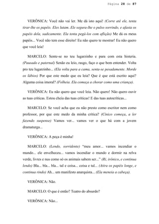 Página 28 de 87




   VERÔNICA: Você não vai ler. Me dá isto aqui! (Corre até ele, tenta
tirar-lhe os papéis. Eles lutam. Ele segura-lhe o pulso sorrindo, e afasta os
papéis dela, sadicamente. Ela tenta pegá-los com aflição) Me dá os meus
papéis... Você não tem esse direito! Eu não quero te mostrar! Eu não quero
que você leia!

   MARCELO: Sente-se no teu lugarzinho e para com esta histeria.
(Pausado e paternal) Senão eu leio, rasgo, faço o que bem entender. Volta
pro teu lugarzinho... (Ela volta para a cama, senta-se pesadamente. Morde
os lábios) Por que este medo que eu leia? Que é que está escrito aqui?
Alguma coisa imoral? (Folheia. Ela começa a chorar como uma criança).

   VERÔNICA: Eu não quero que você leia. Não quero! Não quero ouvir
as tuas críticas. Estou cheia das tuas críticas! E das tuas autocríticas...

   MARCELO: Se você acha que eu não presto como escritor nem como
professor, por que este medo da minha crítica? (Cínico começa, a ler
fazendo suspense) Vamos ver... vamos ver o que há com a jovem
dramaturga...

   VERÔNICA: A peça é minha!

   MARCELO: (Lendo, sorridente) “meu amor... vamos incendiar o
mundo... ele envelheceu... vamos incendiar o mundo e dormir na relva
verde, livres e nus como só os animais sabem ser...” (Ri, irônico, e continua
lendo) Bla... bla... bla... tal e coisa... coisa e tal... (Atira os papéis longe, e
continua rindo) Ah... um manifesto anarquista... (Ela meneia a cabeça).

   VERÔNICA: Não.

   MARCELO: O que é então? Teatro do absurdo?

   VERÔNICA: Não...
 