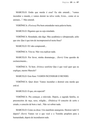 Página 29 de 87




   MARCELO: Então que merda é essa? Eu não entendi... “vamos
incendiar o mundo, e vamos dormir na relva verde, livres... como só os
animais...”. Não entendi.

   VERÔNICA: (Furiosa) Pra bom entendedor meia palavra basta.

   MARCELO: Digamos que eu seja retardado.

   VERÔNICA: Retardado, não digo. Mas acadêmico e ultrapassado, acho
que sim. Que é que tem de incompreensível nesta frase?

   MARCELO: EU não compreendi...

   VERÔNICA: Vire-se. Não vou explicar nada.

   MARCELO: Por favor, minha dramaturga... (Sorri) Uma questão de
esclarecimento...

   VERÔNICA: Tá bem. (Irônica também) Que é que você quer que eu
explique, mestre Marcelo?

   MARCELO: Esta frase: VAMOS INCENDIAR O MUNDO.

   VERÔNICA: Quer dizer: Vamos incendiar e destruir esta merda que
está aí.

   MARCELO: O que, em especial?

   VERÔNICA: Pra começar, a televisão. Depois, a sagrada família, os
preconceitos de raça, sexo, religião... (Didática) O conceito de certo e
errado, o conceito de bem e mal... Não vai sobrar nada.

   MARCELO: Como eu disse: Um manifesto anarquista. Destruir tudo! E
depois? (Sorri) Vamos ver o que você e o Toninho propõem para a
humanidade, depois de incendiarem tudo.
 