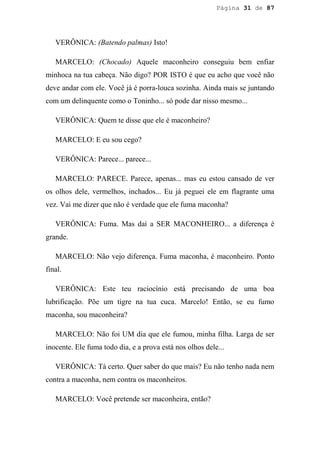 Página 31 de 87




   VERÔNICA: (Batendo palmas) Isto!

   MARCELO: (Chocado) Aquele maconheiro conseguiu bem enfiar
minhoca na tua cabeça. Não digo? POR ISTO é que eu acho que você não
deve andar com ele. Você já é porra-louca sozinha. Ainda mais se juntando
com um delinquente como o Toninho... só pode dar nisso mesmo...

   VERÔNICA: Quem te disse que ele é maconheiro?

   MARCELO: E eu sou cego?

   VERÔNICA: Parece... parece...

   MARCELO: PARECE. Parece, apenas... mas eu estou cansado de ver
os olhos dele, vermelhos, inchados... Eu já peguei ele em flagrante uma
vez. Vai me dizer que não é verdade que ele fuma maconha?

   VERÔNICA: Fuma. Mas daí a SER MACONHEIRO... a diferença é
grande.

   MARCELO: Não vejo diferença. Fuma maconha, é maconheiro. Ponto
final.

   VERÔNICA: Este teu raciocínio está precisando de uma boa
lubrificação. Põe um tigre na tua cuca. Marcelo! Então, se eu fumo
maconha, sou maconheira?

   MARCELO: Não foi UM dia que ele fumou, minha filha. Larga de ser
inocente. Ele fuma todo dia, e a prova está nos olhos dele...

   VERÔNICA: Tá certo. Quer saber do que mais? Eu não tenho nada nem
contra a maconha, nem contra os maconheiros.

   MARCELO: Você pretende ser maconheira, então?
 