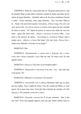 Página 32 de 87




   VERÔNICA: Pode ser, como pode não ser. Ninguém pode prever o dia
de amanhã. Hoje eu não tenho a mínima vontade de fumar maconha, de me
matar, de jogar dinamite... Amanhã, sabe-se lá. Eu posso amanhecer furiosa
e então... Fumo maconha, mato, jogo dinamite... (Faz beicinho) Sabe-se
lá... Nada é tão previsível quanto você pensa...(Pausa longa. Ela não está
mais apavorada. Vai até ele abraça-o) Assim como agora me deu vontade
de fazer as pazes.. Vê? Agora há pouco eu estava com medo de você me
bater... agora não estou mais... (Beija-o com força no peito) Olha... o teu
peito é tão gostoso de deitar... (Aconchega-se carinhosa) Passou toda a
minha raiva... (Oferece a boca) Me beija? (Ele não beija. Parece frio e
indiferente) Marcelo, você não vai me beijar?

   MARCELO: Não.

   VERÔNICA: (Desabotoando a camisa dele e beijando- lhe o peito,
como uma criança beijando o pai) Não faz mal. Eu beijo você. Eu não
guardo rancor.

   MARCELO: (Afasta-a) Você não vai ao hospital então?...

   VERÔNICA: (Segurando-o com força) Vou sim... vou... faço tudo que
você quiser. Tá?

   MARCELO: (Olhando-a seriamente) Vai mesmo?

   VERÔNICA: (Assentindo com a cabeça) Desminto tudo que eu disse
pra tua mulher. Faço o papel de louca. Vou até vestida de Ofélia, se você
quiser. Só te peço uma coisa. Você não fala a história do suicídio, tá? (Ele
abraça-a. Vão andando assim até a cama)

   MARCELO: (Tentando convencê-la) É só pra consertar... Que é que
tem isso? Você está ligando alguma coisa pro que minha mulher acha ou
 