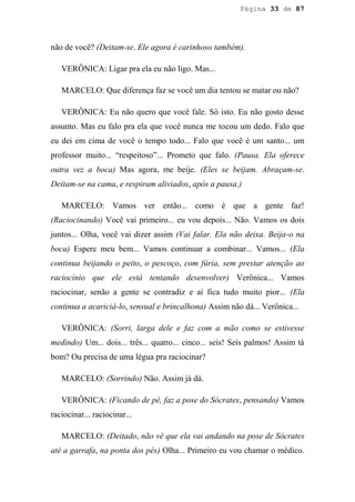 Página 33 de 87




não de você? (Deitam-se. Ele agora é carinhoso também).

   VERÔNICA: Ligar pra ela eu não ligo. Mas...

   MARCELO: Que diferença faz se você um dia tentou se matar ou não?

   VERÔNICA: Eu não quero que você fale. Só isto. Eu não gosto desse
assunto. Mas eu falo pra ela que você nunca me tocou um dedo. Falo que
eu dei em cima de você o tempo todo... Falo que você é um santo... um
professor muito... “respeitoso”... Prometo que falo. (Pausa. Ela oferece
outra vez a boca) Mas agora, me beije. (Eles se beijam. Abraçam-se.
Deitam-se na cama, e respiram aliviados, após a pausa.)

   MARCELO: Vamos ver então... como é que a gente faz!
(Raciocinando) Você vai primeiro... eu vou depois... Não. Vamos os dois
juntos... Olha, você vai dizer assim (Vai falar. Ela não deixa. Beija-o na
boca) Espere meu bem... Vamos continuar a combinar... Vamos... (Ela
continua beijando o peito, o pescoço, com fúria, sem prestar atenção ao
raciocínio que ele está tentando desenvolver) Verônica... Vamos
raciocinar, senão a gente se contradiz e aí fica tudo muito pior... (Ela
continua a acariciá-lo, sensual e brincalhona) Assim não dá... Verônica...

   VERÔNICA: (Sorri, larga dele e faz com a mão como se estivesse
medindo) Um... dois... três... quatro... cinco... seis! Seis palmos! Assim tá
bom? Ou precisa de uma légua pra raciocinar?

   MARCELO: (Sorrindo) Não. Assim já dá.

   VERÔNICA: (Ficando de pé, faz a pose do Sócrates, pensando) Vamos
raciocinar... raciocinar...

   MARCELO: (Deitado, não vê que ela vai andando na pose de Sócrates
até a garrafa, na ponta dos pés) Olha... Primeiro eu vou chamar o médico.
 