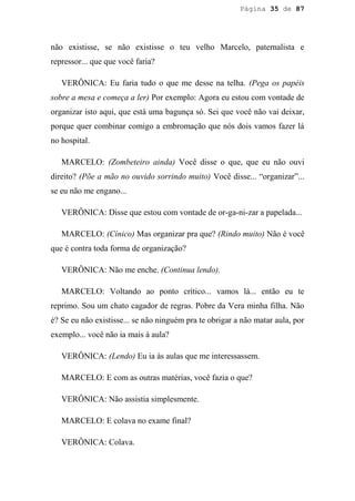 Página 35 de 87




não existisse, se não existisse o teu velho Marcelo, paternalista e
repressor... que que você faria?

   VERÔNICA: Eu faria tudo o que me desse na telha. (Pega os papéis
sobre a mesa e começa a ler) Por exemplo: Agora eu estou com vontade de
organizar isto aqui, que está uma bagunça só. Sei que você não vai deixar,
porque quer combinar comigo a embromação que nós dois vamos fazer lá
no hospital.

   MARCELO: (Zombeteiro ainda) Você disse o que, que eu não ouvi
direito? (Põe a mão no ouvido sorrindo muito) Você disse... “organizar”...
se eu não me engano...

   VERÔNICA: Disse que estou com vontade de or-ga-ni-zar a papelada...

   MARCELO: (Cínico) Mas organizar pra que? (Rindo muito) Não é você
que é contra toda forma de organização?

   VERÔNICA: Não me enche. (Continua lendo).

   MARCELO: Voltando ao ponto crítico... vamos lá... então eu te
reprimo. Sou um chato cagador de regras. Pobre da Vera minha filha. Não
é? Se eu não existisse... se não ninguém pra te obrigar a não matar aula, por
exemplo... você não ia mais à aula?

   VERÔNICA: (Lendo) Eu ia às aulas que me interessassem.

   MARCELO: E com as outras matérias, você fazia o que?

   VERÔNICA: Não assistia simplesmente.

   MARCELO: E colava no exame final?

   VERÔNICA: Colava.
 
