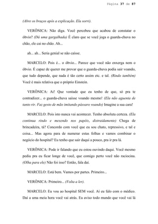 Página 37 de 87




(Abre os braços após a explicação. Ela sorri).

   VERÔNICA: Não diga. Você percebeu que acabou de constatar o
óbvio? (Dá uma gargalhada) É claro que se você joga o guarda-chuva no
chão, ele cai no chão. Ah...

   ah... ah... Seria genial se não caísse.

   MARCELO: Pois é... o óbvio... Parece que você não enxerga nem o
óbvio. É capaz de querer me provar que o guarda-chuva podia sair voando,
que tudo depende, que nada é tão certo assim etc. e tal. (Rindo também)
Você é mais relativa que o próprio Einstein.

   VERÔNICA: Ai! Que vontade que eu tenho de que, só pra te
contradizer... o guarda-chuva saísse voando mesmo! (Ela não aguenta de
tanto rir. Faz gesto de mão imitando pássaro voando) Imagine a sua cara!

   MARCELO: Pois isto nunca vai acontecer. Tenho absoluta certeza. (Ela
continua rindo e mexendo nos papéis, distraidamente) Chega de
brincadeira, tá? Concordo com você que eu sou chato, repressivo, e tal e
coisa... Mas agora para de numerar estas folhas e vamos combinar o
negócio do hospital? Eu tenho que sair daqui a pouco, pra ir pra lá.

   VERÔNICA: Pode ir falando que eu estou ouvindo daqui. Você mesmo
pediu pra eu ficar longe de você, que comigo perto você não raciocina.
(Olha para ele) Não foi isso? Então, fala daí.

   MARCELO: Está bem. Vamos por partes. Primeiro...

   VERÔNICA: Primeiro... (Volta a ler).

   MARCELO: Eu vou ao hospital SEM você. Aí eu falo com o médico.
Daí a uma meia hora você vai atrás. Eu aviso todo mundo que você vai lá
 