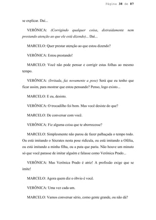 Página 38 de 87




se explicar. Daí...

   VERÔNICA:          (Corrigindo   qualquer   coisa,   distraidamente   nem
prestando atenção ao que ele está dizendo)... Daí...

   MARCELO: Quer prestar atenção ao que estou dizendo?

   VERÔNICA: Estou prestando!

   MARCELO: Você não pode pensar e corrigir estas folhas ao mesmo
tempo.

   VERÔNICA: (Irritada, faz novamente a pose) Será que eu tenho que
ficar assim, para mostrar que estou pensando? Penso, logo existo...

   MARCELO: E eu, desisto.

   VERÔNICA: O trocadilho foi bom. Mas você desiste do que?

   MARCELO: De conversar com você.

   VERÔNICA: Fiz alguma coisa que te aborrecesse?

   MARCELO: Simplesmente não parou de fazer palhaçada o tempo todo.
Ou está imitando o Sócrates nesta pose ridícula, ou está imitando a Ofélia,
ou está imitando a minha filha, ou a puta que pariu. Não houve um minuto
só que você parasse de imitar alguém e falasse como Verônica Prado...

   VERÔNICA: Mas Verônica Prado é atriz! A profissão exige que se
imite!

   MARCELO: Agora quem diz o óbvio é você.

   VERÔNICA: Uma vez cada um.

   MARCELO: Vamos conversar sério, como gente grande, ou não dá?
 