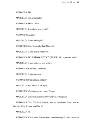 Página 39 de 87




   VERÔNICA: Dá.

   MARCELO: Sem encenação?

   VERÔNICA: Hum... hum...

   MARCELO: Sem disco, sem bebida?

   VERÔNICA: A seco?

   MARCELO: E sem bolinação?

   VERÔNICA: Sem bolinação, Frei Marcelo!

   MARCELO: E sem gozação também.

   VERÔNICA: DO JEITO QUE VOCÊ QUISER! Ai, como você torra!

   MARCELO: E sem gritar... e sem gritar...

   VERÔNICA: Está bem... está bem...

   MARCELO: Então vem aqui.

   VERÔNICA: Mais alguma ordem?

   MARCELO: Não amole. Vem aqui.

   VERÔNICA: (Sentando-se na cama) Pronto.

   MARCELO: Então está combinado? Você vai ao hospital?

   VERÔNICA: Vou. Você vai primeiro, que eu vou depois. Mas... não se
fala na estória do meu suicídio, tá?

   MARCELO: Tá.

   VERÔNICA: E tem mais: Eu vou fazer uma coisa que é contra os meus
 