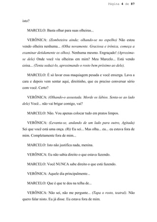 Página 4 de 87




isto?

   MARCELO: Basta olhar para suas olheiras...

   VERÔNICA: (Zombeteira ainda; olhando-se no espelho) Não estou
vendo olheira nenhuma... (Olha novamente. Graciosa e irônica, começa a
examinar detidamente os olhos). Nenhuma mesmo. Engraçado! (Aproxima-
se dele) Onde você viu olheiras em mim? Meu Marcelo... Está vendo
coisa... (Tenta seduzi-lo, aproximando o rosto bem próximo ao dele),

   MARCELO: É só lavar essa maquiagem pesada e você enxerga. Lava a
cara e depois vem sentar aqui, direitinho, que eu preciso conversar sério
com você. Certo?

   VERÔNICA: (Olhando-o assustada. Morde os lábios. Senta-se ao lado
dele) Você... não vai brigar comigo, vai?

   MARCELO: Não. Vou apenas colocar tudo em pratos limpos.

   VERÔNICA: (Levanta-se, andando de um lado para outro, Agitada)
Sei que você está uma onça. (Ri) Eu sei... Mas olha... eu... eu estava fora de
mim. Completamente fora de mim...

   MARCELO: Isto não justifica nada, menina.

   VERÔNICA: Eu não sabia direito o que estava fazendo.

   MARCELO: Você NUNCA sabe direito o que está fazendo.

   VERÔNICA: Aquele dia principalmente...

   MARCELO: Que é que te deu na telha de...

   VERÔNICA: Não sei, não me pergunte... (Tapa o rosto, teatral). Não
quero falar nisto. Eu já disse. Eu estava fora de mim.
 