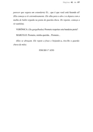 Página 41 de 87




parecer que segura um estandarte) Ei... que é que você está fazendo aí?
(Ela começa a rir estrondosamente. Ele olha para o alto e se depara com a
malha de ballet erguida na ponta do guarda-chuva. De repente, começa a
rir também).

   VERÔNICA: (Às gargalhadas) Promete respeitar esta bandeira preta?

   MARCELO: Prometo, minha querida... Prometo...

   (Eles se abraçam. Ele repete a frase e beijando-a, tira-lhe o guarda-
chuva da mão).

                            FIM DO 1º ATO
 