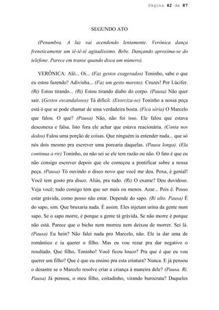 Página 42 de 87




                             SEGUNDO ATO

   (Penumbra. A luz vai acendendo lentamente. Verônica dança
freneticamente um iê-iê-iê agitadíssimo. Bebe. Dançando aproxima-se do
telefone. Parece em transe quando disca um número).

   VERÔNICA: Alô... Oi... (Faz gestos exagerados) Toninho, sabe o que
eu estou fazendo? Adivinha... (Faz um gesto maroto). Cruzes! Por Lúcifer.
(Ri) Estou tirando... (Ri) Estou tirando diabo do corpo. (Pausa) Não quer
sair. (Gestos escandalosos) Tá difícil. (Exorciza-se) Toninho a nossa peça
está ò que se pode chamar de uma verdadeira bosta. (Fica séria) O Marcelo
que falou. O que? (Pausa) Não, não foi isso. Ele falou que estava
desconexa e falsa. Isto fora ele achar que estava reacionária. (Conta nos
dedos) Falou uma porção de coisas. Que ninguém ia entender nada... que só
nós dois mesmo pra escrever uma porcaria daquelas. (Pausa longa). (Ela
continua a rir) Toninho, eu não sei se ele tem razão ou não. O fato é que eu
não consigo escrever depois que ele começou a pontificar sobre a nossa
peça. (Pausa) Tô ouvindo o disco novo que você me deu. Poxa, é genial!
Você tem gosto pra disco. Aliás, pra tudo. (Ri) O exame? Deu duvidoso.
Veja você; tudo comigo tem que ser mais ou menos. Azar... Pois é. Posso
estar grávida, como posso não estar. Depende do sapo. (Ri alto. Pausa) É
do sapo, sim. Que bruxaria nada. É assim. Eles injetam urina da gente num
sapo. Se o sapo morre, é porque a gente tá grávida. Se não morre é porque
não está. Parece que o bicho nem morreu nem deixou de morrer. Sei lá.
(Pausa) Eu hein? Não falei nada pro Marcelo, não. Ele ia dar uma de
romântico e ia querer o filho. Mas eu vou rezar pra dar negativo o
resultado. Que filho, Toninho! Você ficou louco? Pra que é que eu vou
querer um filho? Que é que eu ensino pra esta criatura? Nunca. E já pensou
o desastre se o Marcelo resolve criar a criança à maneira dele? (Pausa. Ri.
Pausa) Já pensou, o meu filho, coitadinho, virando burocrata? Daqueles
 