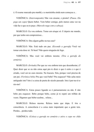 Página 46 de 87




é. O exame marcado pra manhã, e a menininha ainda nem começou a...

   VERÔNICA: (Interrompendo) Não vou ensaiar, e pronto! (Pausa. Ela
pega um copo) Quero beber. Vem beber comigo, pelo menos uma vez na
vida faz o que eu te peço. (Marcelo nega com a cabeça).

   MARCELO: Eu vou embora. Tomo um uísque só. E depois me mando,
por que tenho um compromisso...

   VERÔNICA: Deu algum galho na tua casa?

   MARCELO: Não. Está tudo em paz. (Esconde a garrafa) Você vai
tomar esta dose só. Tá bem? Não quero ninguém de fogo.

   VERÔNICA: Mas você vai embora mesmo. (Tira a garrafa do
armário).

   MARCELO: (Irritado) Por que eu vou embora tem que desembestar, é?
Quer dizer que se eu não estou aqui pra te dizer o que é certo e o que é
errado, você cai no caos mesmo. Na loucura. Sim, porque você precisa de
um pai. (Verônica bebe) Pra que você bebe? Pra esquecer? Não acha meio
antiquado isto? Isto é a coisa de poeta do século passado. Isto é par-na-si-a-
nis-mo!

   VERÔNICA: Estou pouco ligando se é parnasianismo ou não. E não
bebo pra esquecer. Bebo porque bebo, como já te repeti um trilhão de
vezes. Digamos que beber acalma... relaxa...

   MARCELO: Relaxa mesmo. Relaxa tanto que dopa. E tira a
consciência. A consciência é a coisa mais importante que a gente tem.
Perdeu... perdeu tudo.

   VERÔNICA: (Coloca a garrafa no armário e atira o copo no chão
 