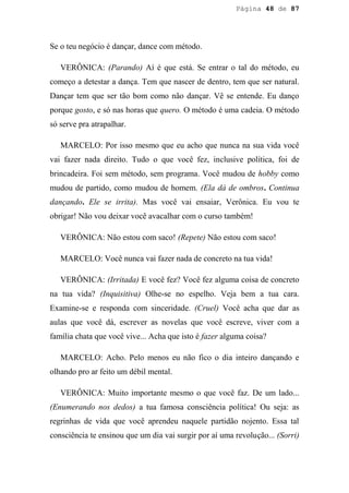 Página 48 de 87




Se o teu negócio é dançar, dance com método.

   VERÔNICA: (Parando) Aí é que está. Se entrar o tal do método, eu
começo a detestar a dança. Tem que nascer de dentro, tem que ser natural.
Dançar tem que ser tão bom como não dançar. Vê se entende. Eu danço
porque gosto, e só nas horas que quero. O método é uma cadeia. O método
só serve pra atrapalhar.

   MARCELO: Por isso mesmo que eu acho que nunca na sua vida você
vai fazer nada direito. Tudo o que você fez, inclusive política, foi de
brincadeira. Foi sem método, sem programa. Você mudou de hobby como
mudou de partido, como mudou de homem. (Ela dá de ombros. Continua
dançando. Ele se irrita). Mas você vai ensaiar, Verônica. Eu vou te
obrigar! Não vou deixar você avacalhar com o curso também!

   VERÔNICA: Não estou com saco! (Repete) Não estou com saco!

   MARCELO: Você nunca vai fazer nada de concreto na tua vida!

   VERÔNICA: (Irritada) E você fez? Você fez alguma coisa de concreto
na tua vida? (Inquisitiva) Olhe-se no espelho. Veja bem a tua cara.
Examine-se e responda com sinceridade. (Cruel) Você acha que dar as
aulas que você dá, escrever as novelas que você escreve, viver com a
família chata que você vive... Acha que isto é fazer alguma coisa?

   MARCELO: Acho. Pelo menos eu não fico o dia inteiro dançando e
olhando pro ar feito um débil mental.

   VERÔNICA: Muito importante mesmo o que você faz. De um lado...
(Enumerando nos dedos) a tua famosa consciência política! Ou seja: as
regrinhas de vida que você aprendeu naquele partidão nojento. Essa tal
consciência te ensinou que um dia vai surgir por aí uma revolução... (Sorri)
 