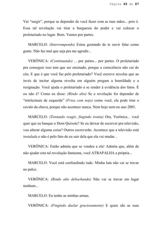 Página 49 de 87




Vai “surgir”, porque se depender de você fazer com as tuas mãos... pois é.
Essa tal revolução vai tirar a burguesia do poder e vai colocar o
proletariado no lugar. Bom. Vamos por partes.

   MARCELO: (Interrompendo) Estou gostando de te ouvir falar como
gente. Não faz mal que seja pra me agredir...

   VERÔNICA: (Continuando) ... por partes... por partes. O proletariado
pra conseguir isso tem que ser ensinado, porque a consciência não cai do
céu. E que é que você faz pelo proletariado? Você escreve novelas que ao
invés de incitar alguma revolta em alguém pregam a humildade e a
resignação. Você ajuda o proletariado a se render à evidência dos fatos. É
ou não é? Como eu disse: (Rindo alto) Se a revolução for depender de
“intelectuais de esquerda” (Frisa com nojo) como você, ela pode tirar o
cavalo da chuva, porque não acontece nunca. Nem hoje nem no ano 2001.

   MARCELO: (Tentando reagir, fingindo ironia) Ora, Verônica... você
quer que eu banque o Dom Quixote? Se eu deixar de escrever pra televisão,
vou alterar alguma coisa? Outros escreverão. Acontece que a televisão está
instalada e não é pelo fato de eu sair dela que ela vai mudar...

   VERÔNICA: Então admita que se vendeu a ela! Admita que, além de
não ajudar esta tal revolução fantasma, você ATRAPALHA a própria...

   MARCELO: Você está confundindo tudo. Minha luta não vai se travar
no palco.

   VERÔNICA: (Rindo alto debochando) Não vai se travar em lugar
nenhum...

   MARCELO: Eu tenho as minhas armas.

   VERÔNICA: (Fingindo duelar graciosamente) E quais são as suas
 