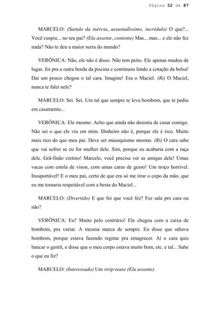 Página 52 de 87




   MARCELO: (Saindo da inércia, assustadíssimo, incrédulo) O que?...
Você cuspiu... no teu pai? (Ela assente, contente) Mas... mas... e ele não fez
nada? Não te deu a maior surra do mundo?

   VERÔNICA: Não, ele não é disso. Não tem peito. Ele apenas mudou de
lugar, foi pra a outra borda da piscina e continuou lendo a cotação da bolsa!
Dai um pouco chegou o tal cara. Imagine! Era o Maciel. (Ri) O Maciel,
nunca te falei nele?

   MARCELO: Sei. Sei. Um tal que sempre te leva bombom, que te pediu
em casamento...

   VERÔNICA: Ele mesmo. Acho que ainda não desistiu de casar comigo.
Não sei o que ele viu em mim. Dinheiro não é, porque ele é rico. Muito
mais rico do que meu pai. Deve ser masoquismo mesmo. (Ri) O cara sabe
que vai sofrer se eu for mulher dele. Sim, porque eu acabaria com a raça
dele. Grã-finão cretino! Marcelo, você precisa ver as amigas dele! Umas
vacas com estola de vison, com umas caras de gesso! Um troço horrível.
Insuportável! E o meu pai, certo de que era só me tirar o copo da mão, que
eu me tomaria respeitável com a besta do Maciel...

   MARCELO: (Divertido) E que foi que você fez? Fez sala pro cara ou
não?

   VERÔNICA: Eu? Muito pelo contrário! Ele chegou com a caixa de
bombom, pra variar. A mesma marca de sempre. Eu disse que odiava
bombom, porque estava fazendo regime pra emagrecer. Aí o cara quis
bancar o gentil, e disse que o meu corpo estava muito bom, etc. e tal... Sabe
o que eu fiz?

   MARCELO: (Interessado) Um strip-tease (Ela assente).
 