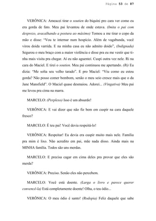 Página 53 de 87




   VERÔNICA: Ameacei tirar o soutien do biquíni pro cara ver como eu
era gorda de fato. Meu pai levantou de onde estava. (Imita o pai com
desprezo, avacalhando a postura ao máximo) Tomou a me tirar o copo da
mão e disse: “Vou te internar num hospício. Além de vagabunda, você
virou doida varrida. E na minha casa eu não admito doido”, (Indignada)
Segurou o meu braço com a maior violência e disse pra eu me vestir que ti-
nha mais visita pra chegar. Aí eu não aguentei. Cuspi outra vez nele. Ri na
cara do Maciel. E tirei o soutien. Meu pai continuou me apertando. (Ri) Eu
dizia: “Me solta seu velho tarado”. E pro Maciel: “Viu como eu estou
gorda? Não posso comer bombom, senão o meu seio cresce mais que o da
Jane Mansfield”. O Maciel quase desmaiou. Adorei... (Vingativa) Meu pai
me levou pra cima na marra.

   MARCELO: (Perplexo) Isso é um absurdo!

   VERÔNICA: E vai dizer que não fiz bem em cuspir na cara daquele
fresco?

   MARCELO: É teu pai! Você devia respeitá-lo!

   VERÔNICA: Respeitar! Eu devia era cuspir muito mais nele. Família
pra mim é lixo. Não acredito em pai, mãe nada disso. Ainda mais na
MINHA família. Todos são uns merdas.

   MARCELO: E precisa cagar em cima deles pra provar que eles são
merda?

   VERÔNICA: Preciso. Senão eles não percebem.

   MARCELO: Você está doente. (Larga o livro e parece querer
convencê-la) Está completamente doente! Olha, o teu ódio...

   VERÔNICA: O meu ódio é santo! (Rodopia) Feliz daquele que sabe
 