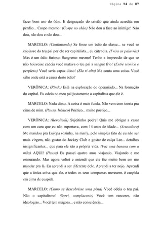 Página 54 de 87




fazer bom uso do ódio. E desgraçado do cristão que ainda acredita em
perdão... Cuspo mesmo! (Cospe no chão) Não dou a face ao inimigo! Não
dou, não dou e não dou...

   MARCELO: (Continuando) Se fosse um ódio de classe... se você se
enojasse do teu pai por ele ser capitalista... eu entendia. (Frisa as palavras)
Mas é um ódio furioso. Sangrento mesmo! Tenho a impressão de que se
não houvesse cadeia você matava o teu pai a sangue frio! (Entre irônico e
perplexo) Você seria capaz disso! (Ela ri alto) Me conta uma coisa. Você
sabe onde está a causa deste ódio?

   VERÔNICA: (Rindo) Está na exploração do operariado... Na formação
do capital. Eu odeio no meu pai justamente o capitalista que ele é.

   MARCELO: Nada disso. A coisa é mais funda. Não vem com teoria pra
cima de mim. (Pausa. Irônico) Poético... muito poético...

   VERÔNICA: (Revoltada) Sujeitinho podre! Quis me obrigar a casar
com um cara que eu não suportava, com 14 anos de idade... (Acusadora)
Me mandou pra Europa sozinha, na marra, pelo simples fato de eu não ser
mais virgem, não gostar do Jockey Club e gostar de calça Lee... detalhes
insignificantes... que para ele são a própria vida. (Faz uma banana com a
mão) AQUI! (Pausa) Eu passei quatro anos viajando. Viajando e me
estourando. Mas agora voltei e entendi que ele fez muito bem em me
mandar pra lá. Eu aprendi a ser diferente dele. Aprendi a ter nojo. Aprendi
que a única coisa que ele, e todos os seus comparsas merecem, é cuspida
em cima de cuspida.

   MARCELO: (Como se descobrisse uma pista) Você odeia o teu pai.
Não o capitalismo! (Sorri, complacente) Você tem rancores, não
ideologias... Você tem mágoas... e não consciência...
 
