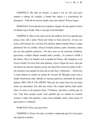 Página 55 de 87




   VERÔNICA: Dá tudo na mesma. A gente é um só. Ou você quer
separar a cabeça do coração, a bunda das calças e a consciência do
desespero... Tudo dá na mesma salada, meu caro mestre! (Pausa longa).

   MARCELO: Você não devia ter topado a viagem. Se não queria ir devia
ter batido o pé e ficado. Não é você que é tão decidida?

   VERÔNICA: Mas eu fui sábia em ter ido embora. Por lá eu aprendi que
pouca coisa vale a pena. Passei por todas as fases possíveis. (Conta nos
dedos, debochando de si mesma) Fui católica, depois mandei Deus e o papa
plantarem fava no asfalto. (Pausa) Estudei pintura, canto, literatura, entrei
pra uns dez partidos políticos... Em dois anos eu fui marxista, trotskista,
guevarista, o diabo! Depois mandei tudo à merda... Aí comecei a DAR o
dia inteiro. Devo ter trepado com a metade da França. (Ri) Imaginou se eu
tivesse ficado? Eu teria feito uma plástica, virava virgem de novo, meu pai
me botava na aula de etiqueta social, me fazia ficar sócia do Jockey Club e
me arrumava um caçador de baú, pra eu não ficar “solteirona”... (Debocha)
A estas alturas eu estaria na coluna do Tavares de Miranda, junto com a
minha ilustríssima mãe, falando as mesmas palavras, morrendo da mesma
doença. MEU PAI É UM GÊNIO! Meu pai fez muito bem em me tratar
como um adversário. Ele sabe das coisas. Ele sempre deixou tudo muito
claro. É como se ele quisesse dizer: “Verônica, veja bem o cretino que eu
sou. Veja bem, porque assim você aprende que no mundo só existem
cretinos e todos são egoístas, e não existe caridade, amor, essas coisas. O
que existe é a violência”.

   MARCELO: Puxa, mas que fossa...

   VERÔNICA: Nestes três anos, eu tenho a impressão que foi você quem
me segurou as pontas.
 