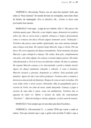 Página 57 de 87




   VERÔNICA: (Revoltada) Nunca vou ser uma boa menina! Acho que
todas as “boas meninas” do mundo deviam ser estrupadas, num mato cheio
de bichos, de madrugada. (Faz ar fúnebre) Ali... (Como se desse uma
porretada) Isso mesmo.

   MARCELO: Vem aqui... Larga de ser violenta. (Ela ri. Não parece tão
violenta quanto quer. Marcelo, a um simples toque, demonstra ter poderes
sobre ela. Ela se curva terna e infantil. Abraça-o e beija-o furiosamente
como se comesse um doce) (Ficam alguns momentos nesta “bolinação”.
Verônica não parece uma mulher apaixonada, mas uma menina mimada,
uma criança com fome. De repente larga Marcelo. Liga a vitrola. Põe um
disco. Ele sorri enquanto ela dança sensualmente. Neste momento ela puxa
Marcelo e quer obrigá-lo a dançar. Ele reluta. Sem jeito, completamente
sem jeito, sem ritmo algum, ele começa a ensaiar alguns passos. Ela imita,
ridicularizando-o. O iê-iê-iê toca em altíssimo volume. Os dois se animam.
De repente Marcelo começa a rir, descontraído e perde a timidez inicial.
Agora ele dança totalmente relaxado e ridículo. A cena é frenética.
Marcelo arranca a gravata, despenteia os cabelos. Está possuído pelo
demônio. Agora ele não é um sóbrio professor. Verônica abre o armário e
desencava uma porção de fantasias. Roupas de cena as mais estranhas. Ele
veste todas sobre o terno escuro. Alucinado, olha às gargalhadas para a
caveira de Yorik, em cima da mesa, ainda dançando. Começa a jogar a
caveira de uma mão à outra, como um malabarista. Verônica não se
aguenta de tanto rir. Súbito o locutor da rádio diz soturnamente
“Excelsior”... Marcelo desliga a vitrola, ofegante, os dois saem do transe).

   MARCELO: Tem sempre que ter um chato pra dizer Excelsior...

   VERÔNICA: (Desanimada) E... o cretino TEM que cortar a onda os
outros. Tem que mostrar que o que a gente está ouvindo É rádio e que a
 