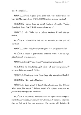 Página 58 de 87




rádio É a Excelsior...

   MARCELO: Pois é. A gente queria entrar num sonho maluco e não sair
mais (Ri) Mas o cara disse: EXCELSIOR! E acabou-se o que era doce!

   VERÔNICA: Vamos ligar de novo! (Incisiva, Decidida) Vamos!
Quando ele disser EXCELSIOR, a gente não escuta, tá?

   MARCELO: Não. Tenho que ir embora, Verônica. E você tem que
ensaiar.

   VERÔNICA: (Emburrada) Um dia eu incendeio o cara que diz
Excelsior.

   MARCELO: Mais um? (Riem) Quanta gente você tem que incendiar!

   VERÔNICA: Todos os que cortam a onda dos outros! (Cara de nojo,
ridicularizando-se a si mesma).

   MARCELO: Pois é! (Pausa longa) Vamos ensaiar então, não é?

   VERÔNICA: Tá bem, tá legal, pô! En-sa-i-ar! (Entra resignadamente
na coxia. Vai se preparar de Ofélia).

   MARCELO: Me diz uma coisa. Como é que vai o Maurício no Hamlet?

   VERÔNICA: Não é mais o Maurício.

   MARCELO: Quem então? O Jairo? (Marcelo faz cara feia) O Luís!
(Cara mais feia ainda) O Julinho, então! (De repente, como que em
pânico) Não me diga que é o Toninho!

   VERÔNICA: Ele mesmo! (Entrando outra vez, agora vestida de Ofélia,
mas toda acorrentada comicamente por elementos de cangaço. Chapelão,
tiras de bala etc.) (Marcelo assusta-se) Ele mesmo! (Ri) Príncipe da
 