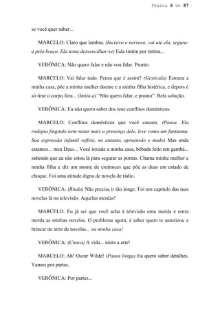 Página 6 de 87




se você quer saber...

   MARCELO: Claro que lembra. (Incisivo e nervoso, vai até ela, segura-
a pelo braço. Ela tenta desvencilhar-se) Fala tintim por tintim...

   VERÔNICA: Não quero falar e não vou falar. Pronto.

   MARCELO: Vai falar tudo. Pensa que é assim? (Gesticula) Estoura a
minha casa, põe a minha mulher doente e a minha filha histérica, e depois é
só tirar o corpo fora... (Imita-a) “Não quero falar, e pronto”. Bela solução.

   VERÔNICA: Eu não quero saber dos teus conflitos domésticos.

   MARCELO: Conflitos domésticos que você causou. (Pausa. Ela
rodopia fingindo nem notar mais a presença dele, leve como um fantasma.
Sua expressão infantil reflete, no entanto, apreensão e medo) Mas onde
estamos... meu Deus... Você invade a minha casa, bêbada feito um gambá...
sabendo que eu não estou lá para segurar as pontas. Chama minha mulher e
minha filha e diz um monte de cretinices que põe as duas em estado de
choque. Foi uma atitude digna de novela de rádio.

   VERÔNICA: (Rindo) Não precisa ir tão longe. Foi um capítulo das tuas
novelas lá na televisão. Aquelas merdas!

   MARCELO: Eu já sei que você acha à televisão uma merda e outra
merda as minhas novelas. O problema agora, é saber quem te autorizou a
brincar de atriz de novelas... na minha casa!

   VERÔNICA: (Cínica) A vida... imita a arte!

   MARCELO: Ah! Oscar Wilde! (Pausa longa) Eu quero saber detalhes.
Vamos por partes.

   VERÔNICA: Por partes...
 