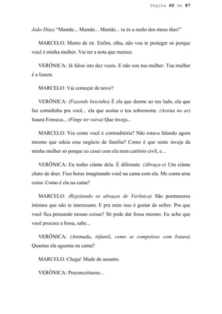 Página 60 de 87




João Dias) “Mamãe... Mamãe... Mamãe... tu és a razão dos meus dias!”

   MARCELO: Morro de rir. Enfim, olha, não vou te proteger só porque
você é minha mulher. Vai ter a nota que merece.

   VERÔNICA: Já falou isto dez vezes. E não sou tua mulher. Tua mulher
é a Isaura.

   MARCELO: Vai começar de novo?

   VERÔNICA: (Fazendo beicinho) É ela que dorme ao teu lado, ela que
faz comidinha pra você... ela que assina o teu sobrenome. (Assina no ar)
Isaura Fonseca... (Finge ter raiva) Que inveja...

   MARCELO: Viu como você é contraditória? Não estava falando agora
mesmo que odeia esse negócio de família? Como é que sente inveja da
minha mulher só porque eu casei com ela num cartório civil, e...

   VERÔNICA: Eu tenho ciúme dela. É diferente. (Abraça-o) Um ciúme
chato de doer. Fico horas imaginando você na cama com ela. Me conta uma
coisa: Como é ela na cama?

   MARCELO: (Rejeitando os abraços de Verônica) São pormenores
íntimos que não te interessam. E pra mim isso é gostar de sofrer. Pra que
você fica pensando nessas coisas? Só pode dar fossa mesmo. Eu acho que
você procura a fossa, sabe...

   VERÔNICA: (Animada, infantil, como se competisse com Isaura)
Quantas ela aguenta na cama?

   MARCELO: Chega! Mude de assunto.

   VERÔNICA: Preconceituoso...
 