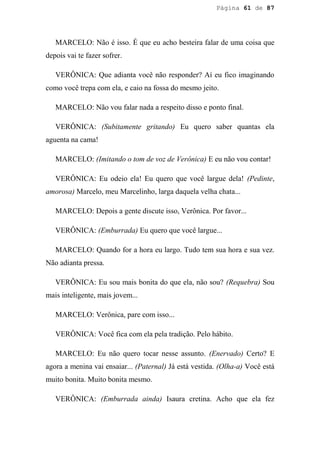 Página 61 de 87




   MARCELO: Não é isso. É que eu acho besteira falar de uma coisa que
depois vai te fazer sofrer.

   VERÔNICA: Que adianta você não responder? Aí eu fico imaginando
como você trepa com ela, e caio na fossa do mesmo jeito.

   MARCELO: Não vou falar nada a respeito disso e ponto final.

   VERÔNICA: (Subitamente gritando) Eu quero saber quantas ela
aguenta na cama!

   MARCELO: (Imitando o tom de voz de Verônica) E eu não vou contar!

   VERÔNICA: Eu odeio ela! Eu quero que você largue dela! (Pedinte,
amorosa) Marcelo, meu Marcelinho, larga daquela velha chata...

   MARCELO: Depois a gente discute isso, Verônica. Por favor...

   VERÔNICA: (Emburrada) Eu quero que você largue...

   MARCELO: Quando for a hora eu largo. Tudo tem sua hora e sua vez.
Não adianta pressa.

   VERÔNICA: Eu sou mais bonita do que ela, não sou? (Requebra) Sou
mais inteligente, mais jovem...

   MARCELO: Verônica, pare com isso...

   VERÔNICA: Você fica com ela pela tradição. Pelo hábito.

   MARCELO: Eu não quero tocar nesse assunto. (Enervado) Certo? E
agora a menina vai ensaiar... (Paternal) Já está vestida. (Olha-a) Você está
muito bonita. Muito bonita mesmo.

   VERÔNICA: (Emburrada ainda) Isaura cretina. Acho que ela fez
 