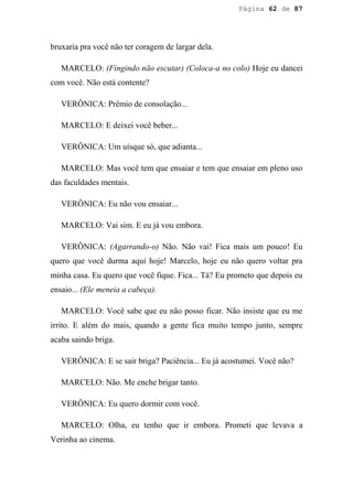 Página 62 de 87




bruxaria pra você não ter coragem de largar dela.

   MARCELO: (Fingindo não escutar) (Coloca-a no colo) Hoje eu dancei
com você. Não está contente?

   VERÔNICA: Prêmio de consolação...

   MARCELO: E deixei você beber...

   VERÔNICA: Um uísque só, que adianta...

   MARCELO: Mas você tem que ensaiar e tem que ensaiar em pleno uso
das faculdades mentais.

   VERÔNICA: Eu não vou ensaiar...

   MARCELO: Vai sim. E eu já vou embora.

   VERÔNICA: (Agarrando-o) Não. Não vai! Fica mais um pouco! Eu
quero que você durma aqui hoje! Marcelo, hoje eu não quero voltar pra
minha casa. Eu quero que você fique. Fica... Tá? Eu prometo que depois eu
ensaio... (Ele meneia a cabeça).

   MARCELO: Você sabe que eu não posso ficar. Não insiste que eu me
irrito. E além do mais, quando a gente fica muito tempo junto, sempre
acaba saindo briga.

   VERÔNICA: E se sair briga? Paciência... Eu já acostumei. Você não?

   MARCELO: Não. Me enche brigar tanto.

   VERÔNICA: Eu quero dormir com você.

   MARCELO: Olha, eu tenho que ir embora. Prometi que levava a
Verinha ao cinema.
 