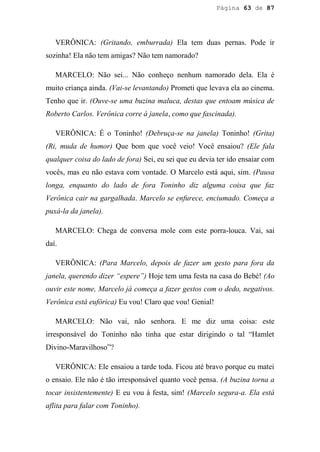 Página 63 de 87




   VERÔNICA: (Gritando, emburrada) Ela tem duas pernas. Pode ir
sozinha! Ela não tem amigas? Não tem namorado?

   MARCELO: Não sei... Não conheço nenhum namorado dela. Ela é
muito criança ainda. (Vai-se levantando) Prometi que levava ela ao cinema.
Tenho que ir. (Ouve-se uma buzina maluca, destas que entoam música de
Roberto Carlos. Verônica corre à janela, como que fascinada).

   VERÔNICA: É o Toninho! (Debruça-se na janela) Toninho! (Grita)
(Ri, muda de humor) Que bom que você veio! Você ensaiou? (Ele fala
qualquer coisa do lado de fora) Sei, eu sei que eu devia ter ido ensaiar com
vocês, mas eu não estava com vontade. O Marcelo está aqui, sim. (Pausa
longa, enquanto do lado de fora Toninho diz alguma coisa que faz
Verônica cair na gargalhada. Marcelo se enfurece, enciumado. Começa a
puxá-la da janela).

   MARCELO: Chega de conversa mole com este porra-louca. Vai, sai
daí.

   VERÔNICA: (Para Marcelo, depois de fazer um gesto para fora da
janela, querendo dizer “espere”) Hoje tem uma festa na casa do Bebé! (Ao
ouvir este nome, Marcelo já começa a fazer gestos com o dedo, negativos.
Verônica está eufórica) Eu vou! Claro que vou! Genial!

   MARCELO: Não vai, não senhora. E me diz uma coisa: este
irresponsável do Toninho não tinha que estar dirigindo o tal “Hamlet
Divino-Maravilhoso”?

   VERÔNICA: Ele ensaiou a tarde toda. Ficou até bravo porque eu matei
o ensaio. Ele não é tão irresponsável quanto você pensa. (A buzina torna a
tocar insistentemente) E eu vou à festa, sim! (Marcelo segura-a. Ela está
aflita para falar com Toninho).
 