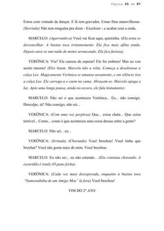 Página 65 de 87




Estou com vontade de dançar. E lá tem gravador. Umas fitas maravilhosas.
(Sorrindo) Não tem ninguém pra dizer - Excelsior - e acabar com a onda.

   MARCELO: (Agarrando-a) Você vai ficar aqui, quietinha. (Ela tenta se
desvencilhar. A buzina toca irritantemente. Ela fica mais aflita ainda.
Depois ouve-se um ruído de motor arrancando. Ela fica furiosa).

   VERÔNICA: Viu? Ele cansou de esperar! Ele foi embora! Mas eu vou
assim mesmo! (Eles lutam. Marcelo não a solta. Começa a desabotoar a
calça Lee. Magicamente Verônica se amansa novamente, e em silêncio tira
a calça Lee. Ele carrega-a e caem na cama. Abraçam-se. Marcelo apaga a
luz. Após uma longa pausa, ainda no escuro, ele fala lentamente).

   MARCELO: Não sei o que aconteceu Verônica... Eu... não consigo.
Desculpe, tá? Não consigo, não sei...

   VERÔNICA: (Com uma voz perplexa) Que... coisa chata... Que coisa
terrível... Como... como é que aconteceu uma coisa dessas entre a gente?

   MARCELO: Não sei... eu...

   VERÔNICA: (Irritada) (Chorando) Você brochou! Você tinha que
brochar? Você não gosta mais de mim. Você brochou.

   MARCELO: Eu não sei... eu não entendo... (Ela continua chorando. A
escuridão é total) (O pano fecha).

   VERÔNICA: (Cada vez mais desesperada, enquanto a buzina toca
“Namoradinha de um Amigo Meu” lá fora) Você brochou!

                             FIM DO 2º ATO
 