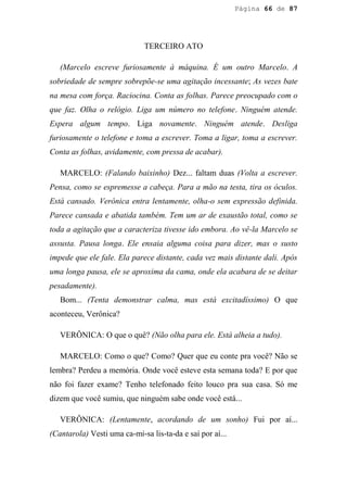 Página 66 de 87




                             TERCEIRO ATO

   (Marcelo escreve furiosamente à máquina. É um outro Marcelo. A
sobriedade de sempre sobrepõe-se uma agitação incessante; As vezes bate
na mesa com força. Raciocina. Conta as folhas. Parece preocupado com o
que faz. Olha o relógio. Liga um número no telefone. Ninguém atende.
Espera algum tempo. Liga novamente. Ninguém atende. Desliga
furiosamente o telefone e toma a escrever. Toma a ligar, toma a escrever.
Conta as folhas, avidamente, com pressa de acabar).

   MARCELO: (Falando baixinho) Dez... faltam duas (Volta a escrever.
Pensa, como se espremesse a cabeça. Para a mão na testa, tira os óculos.
Está cansado. Verônica entra lentamente, olha-o sem expressão definida.
Parece cansada e abatida também. Tem um ar de exaustão total, como se
toda a agitação que a caracteriza tivesse ido embora. Ao vê-la Marcelo se
assusta. Pausa longa. Ele ensaia alguma coisa para dizer, mas o susto
impede que ele fale. Ela parece distante, cada vez mais distante dali. Após
uma longa pausa, ele se aproxima da cama, onde ela acabara de se deitar
pesadamente).
   Bom... (Tenta demonstrar calma, mas está excitadíssimo) O que
aconteceu, Verônica?

   VERÔNICA: O que o quê? (Não olha para ele. Está alheia a tudo).

   MARCELO: Como o que? Como? Quer que eu conte pra você? Não se
lembra? Perdeu a memória. Onde você esteve esta semana toda? E por que
não foi fazer exame? Tenho telefonado feito louco pra sua casa. Só me
dizem que você sumiu, que ninguém sabe onde você está...

   VERÔNICA: (Lentamente, acordando de um sonho) Fui por aí...
(Cantarola) Vesti uma ca-mi-sa lis-ta-da e saí por aí...
 