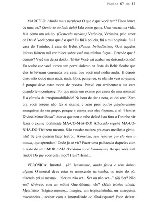 Página 67 de 87




   MARCELO: (Ainda mais perplexo) O que é que você tem? Ficou louca
de uma vez? (Senta-se ao lado dela) Fala como gente. Uma vez na tua vida,
fala como um adulto. (Gesticula nervoso) Verônica, Verônica, pelo amor
de Deus! Você pensa que é o que? Eu fui à polícia, fui a mil hospitais, fui à
casa do Toninho, à casa do Bebé. (Pausa. Irritadíssimo) Ouvi aqueles
idiotas falarem mil cretinices sobre você nas minhas fuças... Entende que é
demais? Você me deixa doido. (Grita) Você vai acabar me deixando doido!
Eu soube que você tomou um porre violento na festa do Bebé. Soube que
eles te levaram carregada pra casa, que você mal podia andar. E depois
disso não soube mais nada, nada. Bom, pensei eu, se ela não veio ao exame
é porque deve estar morta de ressaca. Pensei em arrebentar a tua cara
quando te encontrasse. Por que matar um exame por causa de uma ressaca?
É o cúmulo da irresponsabilidade! Na hora de dar a nota, eu dei zero. Zero
pra você porque não fez o exame, e zero pros outros playboyzinhos
anarquistas do teu grupo, porque o exame que eles fizeram, o tal “Hamlet
Divino-Maravilhoso”, estava que nem o rabo deles! Isto fora o Toninho vir
fazer o exame totalmente MA-CO-NHA-DO! (Chocado repete) MA-CO-
NHA-DO! Dei zero mesmo. Não vou dar moleza pra esses metidos a gênio,
não! Se eles querem fazer teatro... (Convicto, sem reparar que ela nem o
escuta) que aprendam! Onde já se viu? Fazer uma palhaçada daquelas com
o texto de um I-MOR-TAL! (Verônica sorri lentamente) Do que você está
rindo? Do que você está rindo? Hein? Hein?...

   VERÔNICA: Imortal... (Ri, lentamente, ainda fraca e sem ânimo
algum) O imortal deve estar se remexendo na tumba, no meio do pó,
dizendo prá si mesmo... “Ser ou não ser... Ser ou não ser...” (Ri) Ser? Não
ser? (Irônica, com as mãos) Que dilema, não? (Mais irônica ainda)
Metafísico! Trágico mesmo... Imagine, um tropicalistinha, um anarquista
maconheiro... acabar com a imortalidade do Shakespeare! Pode deixar.
 