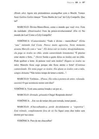Página 68 de 87




(Rindo alto) Agora nós pretendemos escangalhar com o Brecht. Vamos
fazer Galileu Galilei dançar “Tomo Banho de Lua” de Cely Campello. Que
tal?

   MARCELO: Divino-Maravilhoso, como o mundo que você vive. Fora
da realidade. (Doutrinador) Fora da práxis-revolucionária! (Ela ri) No
mundo da Lua! Como a Cely Campello!

   VERÔNICA: (Cantarolando) “Tudo é divino - maravilhoso” (Grita
“uau” imitando Gal Costa. Parece muito agressiva. Neste momento
assusta Marcelo com o “uau”. Ele deixa cair os óculos; desajeitadamente,
ela pega os óculos no chão, ainda cantarolando lentamente) “É preciso
estar atento e forte...” (Sorri) Senão a gente deixa os óculos cair no chão.
Pode quebrar a lente. Já pensou você sem óculos? (Segura os óculos na
mão) Marcelo ficou cego porque não ficou atento e forte! (Continua
cantarolando. Ele tenta pegar os óculos. Ela afasta os óculos com a mão,
sempre deitada) “Não temos tempo de temer a morte...”.

   MARCELO: Verônica... (Pausa. Ela volta à postura de antes. relaxada.
ausente) O que aconteceu nestes sete dias?

VERÔNICA: Vesti uma camisa listada e saí por aí...

   MARCELO: (Irritado, gritando) Chega! Responde direito!

   VERÔNICA: ...Em vez de tomar chá com torrada, tomei parati...

   MARCELO: (Chacoalhando-a, perde decididamente a “esportiva”.
Está trêmulo, completamente fora de si) Eu fiquei estes dias todos sem
dormir por tua causa.

   VERÔNICA: Para de me chacoalhar!
 