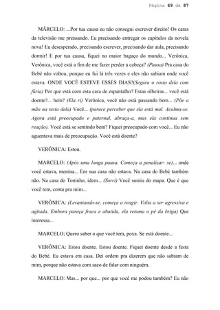 Página 69 de 87




   MÁRCELO: ...Por tua causa eu não consegui escrever direito! Os caras
da televisão me prensando. Eu precisando entregar os capítulos da novela
nova! Eu desesperado, precisando escrever, precisando dar aula, precisando
dormir! E por tua causa, fiquei no maior bagaço do mundo... Verônica,
Verônica, você está a fim de me fazer perder a cabeça? (Pausa) Pra casa do
Bebé não voltou, porque eu fui lá três vezes e eles não sabiam onde você
estava. ONDE VOCÊ ESTEVE ESSES DIAS?(Segura o rosto dela com
fúria) Por que está com esta cara de espantalho? Estas olheiras... você está
doente?... hein? (Ela ri) Verônica, você não está passando bem... (Põe a
mão na testa dela) Você... (parece perceber que ela está mal. Acalma-se.
Agora está preocupado e paternal, abraça-a, mas ela continua sem
reação). Você está se sentindo bem? Fiquei preocupado com você... Eu não
aguentava mais de preocupação. Você está doente?

   VERÔNICA: Estou.

   MARCELO: (Após uma longa pausa. Começa a penalizar- se)... onde
você estava, menina... Em sua casa não estava. Na casa do Bebé também
não. Na casa do Toninho, idem... (Sorri) Você sumiu do mapa. Que é que
você tem, conta pra mim...

   VERÔNICA: (Levantando-se, começa a reagir. Volta a ser agressiva e
agitada. Embora pareça fraca e abatida, ela retoma o pé da briga) Que
interessa...

   MARCELO; Quero saber o que você tem, poxa. Se está doente...

   VERÔNICA: Estou doente. Estou doente. Fiquei doente desde a festa
do Bebé. Eu estava em casa. Dei ordem pra dizerem que não sabiam de
mim, porque não estava com saco de falar com ninguém.

   MARCELO: Mas... por que... por que você me podou também? Eu não
 