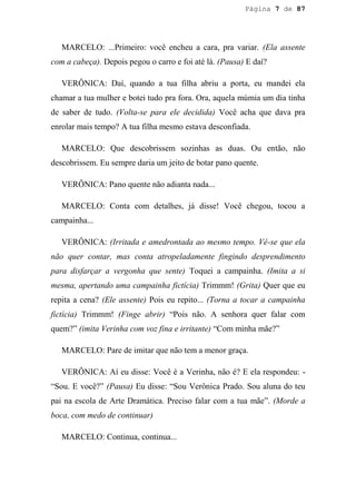 Página 7 de 87




   MARCELO: ...Primeiro: você encheu a cara, pra variar. (Ela assente
com a cabeça). Depois pegou o carro e foi até lá. (Pausa) E daí?

   VERÔNICA: Daí, quando a tua filha abriu a porta, eu mandei ela
chamar a tua mulher e botei tudo pra fora. Ora, aquela múmia um dia tinha
de saber de tudo. (Volta-se para ele decidida) Você acha que dava pra
enrolar mais tempo? A tua filha mesmo estava desconfiada.

   MARCELO: Que descobrissem sozinhas as duas. Ou então, não
descobrissem. Eu sempre daria um jeito de botar pano quente.

   VERÔNICA: Pano quente não adianta nada...

   MARCELO: Conta com detalhes, já disse! Você chegou, tocou a
campainha...

   VERÔNICA: (Irritada e amedrontada ao mesmo tempo. Vê-se que ela
não quer contar, mas conta atropeladamente fingindo desprendimento
para disfarçar a vergonha que sente) Toquei a campainha. (Imita a si
mesma, apertando uma campainha fictícia) Trimmm! (Grita) Quer que eu
repita a cena? (Ele assente) Pois eu repito... (Torna a tocar a campainha
fictícia) Trimmm! (Finge abrir) “Pois não. A senhora quer falar com
quem?” (imita Verinha com voz fina e irritante) “Com minha mãe?”

   MARCELO: Pare de imitar que não tem a menor graça.

   VERÔNICA: Aí eu disse: Você é a Verinha, não é? E ela respondeu: -
“Sou. E você?” (Pausa) Eu disse: “Sou Verônica Prado. Sou aluna do teu
pai na escola de Arte Dramática. Preciso falar com a tua mãe”. (Morde a
boca, com medo de continuar)

   MARCELO: Continua, continua...
 