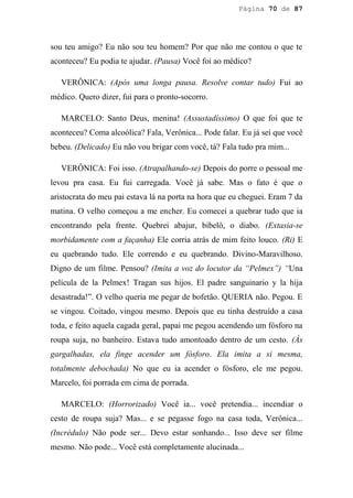Página 70 de 87




sou teu amigo? Eu não sou teu homem? Por que não me contou o que te
aconteceu? Eu podia te ajudar. (Pausa) Você foi ao médico?

   VERÔNICA: (Após uma longa pausa. Resolve contar tudo) Fui ao
médico. Quero dizer, fui para o pronto-socorro.

   MARCELO: Santo Deus, menina! (Assustadíssimo) O que foi que te
aconteceu? Coma alcoólica? Fala, Verônica... Pode falar. Eu já sei que você
bebeu. (Delicado) Eu não vou brigar com você, tá? Fala tudo pra mim...

   VERÔNICA: Foi isso. (Atrapalhando-se) Depois do porre o pessoal me
levou pra casa. Eu fui carregada. Você já sabe. Mas o fato é que o
aristocrata do meu pai estava lá na porta na hora que eu cheguei. Eram 7 da
matina. O velho começou a me encher. Eu comecei a quebrar tudo que ia
encontrando pela frente. Quebrei abajur, bibelô, o diabo. (Extasia-se
morbidamente com a façanha) Ele corria atrás de mim feito louco. (Ri) E
eu quebrando tudo. Ele correndo e eu quebrando. Divino-Maravilhoso.
Digno de um filme. Pensou? (Imita a voz do locutor da “Pelmex”) “Una
película de la Pelmex! Tragan sus hijos. El padre sanguinario y la hija
desastrada!”. O velho queria me pegar de bofetão. QUERIA não. Pegou. E
se vingou. Coitado, vingou mesmo. Depois que eu tinha destruído a casa
toda, e feito aquela cagada geral, papai me pegou acendendo um fósforo na
roupa suja, no banheiro. Estava tudo amontoado dentro de um cesto. (Às
gargalhadas, ela finge acender um fósforo. Ela imita a si mesma,
totalmente debochada) No que eu ia acender o fósforo, ele me pegou.
Marcelo, foi porrada em cima de porrada.

   MARCELO: (Horrorizado) Você ia... você pretendia... incendiar o
cesto de roupa suja? Mas... e se pegasse fogo na casa toda, Verônica...
(Incrédulo) Não pode ser... Devo estar sonhando... Isso deve ser filme
mesmo. Não pode... Você está completamente alucinada...
 