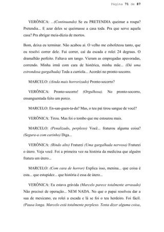Página 71 de 87




   VERÔNICA: ...(Continuando) Se eu PRETENDIA queimar a roupa?
Pretendia... E azar deles se queimasse a casa toda. Pra que serve aquela
casa? Pra abrigar meia-dúzia de mortos.

Bom, deixa eu terminar. Não acabou aí. O velho me esbofeteou tanto, que
eu resolvi correr dele. Fui correr, caí da escada e rolei 24 degraus. O
dramalhão perfeito. Faltava um tango. Vieram as empregadas apavoradas,
correndo. Minha irmã com cara de histérica, minha mãe... (Dá uma
estrondosa gargalhada) Toda a curriola... Acordei no pronto-socorro.

   MARCELO: (Ainda mais horrorizado) Pronto-socorro?

   VERÔNICA:          Pronto-socorro!    (Orgulhosa).      No   pronto-socorro,
ensanguentada feito um porco.

   MARCELO: En-san-guen-ta-da? Mas, o teu pai tirou sangue de você?

   VERÔNICA: Tirou. Mas foi o tombo que me estourou mais.

   MARCELO: (Penalizado, perplexo) Você... fraturou alguma coisa?
(Segura-a com carinho) Diga...

   VERÔNICA: (Rindo alto) Fraturei (Uma gargalhada nervosa) Fraturei
o útero. Veja você. Foi a primeira vez na história da medicina que alguém
fratura um útero...

   MARCELO: (Com cara de horror) Explica isso, menina... que coisa é
esta... que estupidez... que história é essa de útero...

   VERÔNICA: Eu estava grávida (Marcelo parece totalmente arrasado)
Não precisei de operação... NEM NADA. No que o papai resolveu dar a
sua de mexicano, eu rolei a escada e lá se foi o teu herdeiro. Foi fácil.
(Pausa longa. Marcelo está totalmente perplexo. Tenta dizer alguma coisa,
 