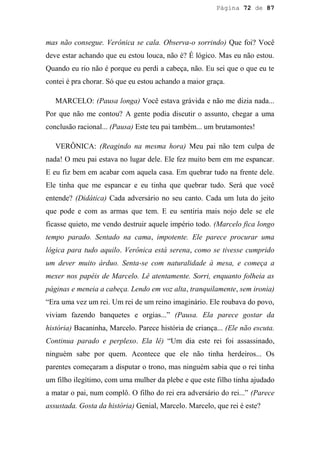 Página 72 de 87




mas não consegue. Verônica se cala. Observa-o sorrindo) Que foi? Você
deve estar achando que eu estou louca, não é? É lógico. Mas eu não estou.
Quando eu rio não é porque eu perdi a cabeça, não. Eu sei que o que eu te
contei é pra chorar. Só que eu estou achando a maior graça.

   MARCELO: (Pausa longa) Você estava grávida e não me dizia nada...
Por que não me contou? A gente podia discutir o assunto, chegar a uma
conclusão racional... (Pausa) Este teu pai também... um brutamontes!

   VERÔNICA: (Reagindo na mesma hora) Meu pai não tem culpa de
nada! O meu pai estava no lugar dele. Ele fez muito bem em me espancar.
E eu fiz bem em acabar com aquela casa. Em quebrar tudo na frente dele.
Ele tinha que me espancar e eu tinha que quebrar tudo. Será que você
entende? (Didática) Cada adversário no seu canto. Cada um luta do jeito
que pode e com as armas que tem. E eu sentiria mais nojo dele se ele
ficasse quieto, me vendo destruir aquele império todo. (Marcelo fica longo
tempo parado. Sentado na cama, impotente. Ele parece procurar uma
lógica para tudo aquilo. Verônica está serena, como se tivesse cumprido
um dever muito árduo. Senta-se com naturalidade à mesa, e começa a
mexer nos papéis de Marcelo. Lê atentamente. Sorri, enquanto folheia as
páginas e meneia a cabeça. Lendo em voz alta, tranquilamente, sem ironia)
“Era uma vez um rei. Um rei de um reino imaginário. Ele roubava do povo,
viviam fazendo banquetes e orgias...” (Pausa. Ela parece gostar da
história) Bacaninha, Marcelo. Parece história de criança... (Ele não escuta.
Continua parado e perplexo. Ela lê) “Um dia este rei foi assassinado,
ninguém sabe por quem. Acontece que ele não tinha herdeiros... Os
parentes começaram a disputar o trono, mas ninguém sabia que o rei tinha
um filho ilegítimo, com uma mulher da plebe e que este filho tinha ajudado
a matar o pai, num complô. O filho do rei era adversário do rei...” (Parece
assustada. Gosta da história) Genial, Marcelo. Marcelo, que rei é este?
 