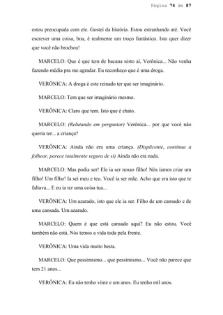 Página 74 de 87




estou preocupada com ele. Gostei da história. Estou estranhando até. Você
escrever uma coisa, boa, é realmente um troço fantástico. Isto quer dizer
que você não brochou!

   MARCELO: Que é que tem de bacana nisto aí, Verônica... Não venha
fazendo média pra me agradar. Eu reconheço que é uma droga.

   VERÔNICA: A droga é este reinado ter que ser imaginário.

   MARCELO: Tem que ser imaginário mesmo.

   VERÔNICA: Claro que tem. Isto que é chato.

   MARCELO: (Relutando em perguntar) Verônica... por que você não
queria ter... a criança?

   VERÔNICA: Ainda não era uma criança. (Displicente, continua a
folhear, parece totalmente segura de si) Ainda não era nada.

   MARCELO: Mas podia ser! Ele ia ser nosso filho! Nós íamos criar um
filho! Um filho! Ia sei meu e teu. Você ia ser mãe. Acho que era isto que te
faltava... E eu ia ter uma coisa tua...

   VERÔNICA: Um azarado, isto que ele ia ser. Filho de um cansado e de
uma cansada. Um azarado.

   MARCELO: Quem é que está cansado aqui? Eu não estou. Você
também não está. Nós temos a vida toda pela frente.

   VERÔNICA: Uma vida muito besta.

   MARCELO: Que pessimismo... que pessimismo... Você não parece que
tem 21 anos...

   VERÔNICA: Eu não tenho vinte e um anos. Eu tenho mil anos.
 