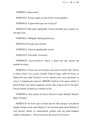 Página 76 de 87




   VERÔNICA: Que coisas?

   MARCELO: As tuas roupas, os teus livros, os teus quadros...

   VERÔNICA: E quem disse que vou vir pra cá?

   MARCELO: Não estou implorando. Estou te dizendo que se quiser vir,
isto aqui é teu.

   VERÔNICA: Obrigada. Muita gentileza tua.

   MARCELO: Por que este cinismo?

   VERÔNICA: Estou te agradecendo, só isso.

   MARCELO: Vem então. (Cansado).

   VERÔNICA: (Levantando-se) Antes, a gente tem que acertar um
montão de coisas...

   MARCELO: (Como que descobrindo uma pista) Acertar! Isto! (Estala
os dedos alegre com a pista) Acertar! Tudo no lugar, tudo! Os livros, os
objetos de cena, tudo! (Começa a correr eufórico pela casa, apontando as
coisas) A máquina de escrever. ORDEM! (Eufórico) Eu quero ordem! A
partir de hoje, nós vamos organizar a nossa vida, or-ga-ni-zar! E tem mais.
Fim de semana, (Pomposo) a senhora vai ler.

   VERÔNICA: (Em atitude de franco deboche) Lenin? Brecht? Houser?
Marx? Trotsky?

   MARCELO: Os livros que eu disser pra ler. Sim, porque você precisa
estudar. Porque existe uma História. E nós fazemos parte desta História. E
você precisa mesmo se conscientizar, porque essa tua porra-louquice
conduz à alienação, e.. (Ela já na janela, dá um grito sarcástico).
 