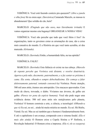 Página 77 de 87




   VERÔNICA: Você está fazendo comício pra queeeem?! (Abre a janela
e olha fora) Só eu estou aqui. (Sarcástica) Camarada Marcelo, as massas te
abandonaram! Que solidão de cão, hein?

   MARCELO: (Fingindo que não ouve, mas literalmente irritado) E
vamos organizar mesmo esta bagunça! ORGANIZAR A NOSSA VIDA!

   VERÔNICA: Você não percebe que tudo que você falou é lixo? As
organizações, tanto os governos como as arrumações de casa, são a coisa
mais cansativa do mundo. E a História em que você tanto acredita, só deu
mancada. (Gritando).

   MARCELO: (Sorrindo) Então, a humanidade faliu, na tua opinião?

   VERÔNICA: FALIU!

   MARCELO: (Sorrindo) Esta falência só existe na tua cabeça. (Marcelo
de repente percebe que Verônica está distante, e resolve doutriná-la.
Agarra-a pela mão, docemente, paternalmente, e a faz sentar-se próxima à
cama. Ela senta, olhando-o sempre debochadíssima. Ele começa a falar
dolorosamente paternal, tentando convencê-la) Verônica. Preste atenção,
500 mil anos atrás, éramos uns antropoides. Uns macacos apavorados. Com
medo de chuva, trovoada, o diabo. Vivíamos nas árvores, de galho em
galho. (Parece ter pena da espécie humana). Você não pode negar uma
evidência destas. 500 mil anos atrás nós rastejávamos pelo planeta,
Verônica! O homem construiu a arte, a ciência, a tecnologia! (Olhando-a
que ri) Eu sei, eu sei... ainda há muita miséria no mundo. Eu sei. Há Biafra,
Vietnã. Eu sei. Mas eu sei também que o homem é fundamentalmente bom.
E até o capitalismo é um avanço, comparado com o sistema feudal. (Ela ri
mais alto ainda) O Homem criou a Capela Sixtina a 9ª Sinfonia, a
Revolução Industrial. O Homem criou a imprensa. (Ela ri, ele se exaspera)
 