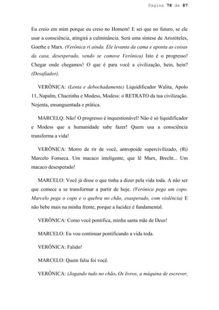 Página 78 de 87




Eu creio em mim porque eu creio no Homem! E sei que no futuro, se ele
usar a consciência, atingirá a culminância. Será uma síntese de Aristóteles,
Goethe e Marx. (Verônica ri ainda. Ele levanta da cama e aponta as coisas
da casa, desesperado, vendo se comove Verônica) Isto é o progresso!
Chegar onde chegamos! O que é para você a civilização, hein, hein?
(Desafiador).

   VERÔNICA: (Lenta e debochadamente) Liquidificador Walita, Apolo
11, Napalm, Chacrinha e Modess, Modess: o RETRATO da tua civilização.
Nojenta, ensanguentada e prática.

   MARCELQ: Não! O progresso é inquestionável! Não é só liquidificador
e Modess que a humanidade sabe fazer! Quem usa a consciência
transforma a vida!

   VERÔNICA: Morro de rir de você, antropoide supercivilizado, (Ri)
Marcelo Fonseca. Um macaco inteligente, que lê Marx, Brecht... Um
macaco desesperado!

   MARCELO: Você já disse o que tinha a dizer pela vida toda. A não ser
que comece a se transformar a partir de hoje. (Verônica pega um copo.
Marcelo pega o copo e o quebra no chão, exasperado, com violência) E
não bebe mais na minha frente, porque a lucidez é fundamental.

   VERÔNICA: Como você pontifica, minha santa mãe de Deus!

   MARCELO: Eu vou continuar pontificando a vida toda.

   VERÔNICA: Falido!

   MARCELO: Quem faliu foi você.

   VERÔNICA: (Jogando tudo no chão. Os livros, a máquina de escrever,
 