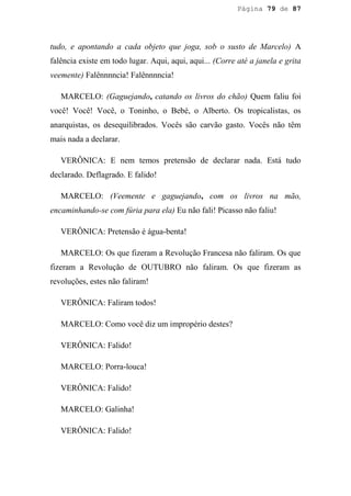 Página 79 de 87




tudo, e apontando a cada objeto que joga, sob o susto de Marcelo) A
falência existe em todo lugar. Aqui, aqui, aqui... (Corre até a janela e grita
veemente) Falênnnncia! Falênnnncia!

   MARCELO: (Gaguejando, catando os livros do chão) Quem faliu foi
você! Você! Você, o Toninho, o Bebé, o Alberto. Os tropicalistas, os
anarquistas, os desequilibrados. Vocês são carvão gasto. Vocês não têm
mais nada a declarar.

   VERÔNICA: E nem temos pretensão de declarar nada. Está tudo
declarado. Deflagrado. E falido!

   MARCELO: (Veemente e gaguejando, com os livros na mão,
encaminhando-se com fúria para ela) Eu não fali! Picasso não faliu!

   VERÔNICA: Pretensão é água-benta!

   MARCELO: Os que fizeram a Revolução Francesa não faliram. Os que
fizeram a Revolução de OUTUBRO não faliram. Os que fizeram as
revoluções, estes não faliram!

   VERÔNICA: Faliram todos!

   MARCELO: Como você diz um impropério destes?

   VERÔNICA: Falido!

   MARCELO: Porra-louca!

   VERÔNICA: Falido!

   MARCELO: Galinha!

   VERÔNICA: Falido!
 