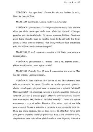 Página 8 de 87




   VERÔNICA: Pra que isso? (Pausa) Eu não me lembro de tudo,
Marcelo. Juro por Deus.

   MARCELO: Lembra sim. Lembra muito bem. E vai falar.

   VERÔNICA: (Pausa longa. Ela olha para ele com medo) Daí a Verinha
olhou pra minha roupa e pra minha cara... (Indecisa) Não sei... Acho que
percebeu que eu estava bêbada... Ficou com uma cara de idiota. (Sorri sem
jeito). Ficou olhando e nem me mandou entrar. Eu fui entrando. Ela disse:
(Torna a imitar com voz irritante) “Por favor, você quer falar com minha
mãe, não é? Mas a minha mãe está ocupada”.

   MARCELO: E você empurrou a menina, e foi direto onde estava a
minha mulher...

   VERÔNICA: (Enciumada) A “menina” não é tão menina assim...
(Debochada) Menina... com aquele corpão?

   MARCELO: (Irritado) Tem 13 anos. É uma menina, sim senhora. Mas
isto não importa. Vamos continuar...

   VERÔNICA: Bom. Então eu disse que se ela não fosse chamar a mãe
dela, eu mesma ia. Na marra. Ela subiu as escadas apavorada, gritando.
(Imita, com desprezo, forçando uma voz esganiçada e infantil) “Mãiêeeê!
Desce correndo! Tem uma moça esquisita lá embaixo querendo falar com a
senhora! Disse que é aluna do papai”, (Marcelo está visivelmente irritado
com as imitações) Daí, desceu a "Jackeline Kennedy”. (Pausa. Ele espera
atentamente o resto do relato. Verônica rói as unhas, anda de um lado
para o outro) Desceu e começou a perguntar o que eu queria com ela.
Disse que estava ocupada, não sei mais o que... Eu olhei bem para a cara
dela, pra ver se era tão simpática quanto você dizia. Achei uma velha chata,
simplesmente uma velha chata. (Dá de ombros, com desprezo) Não sei o
 