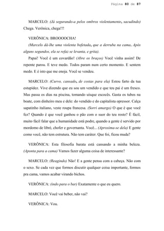 Página 80 de 87




   MARCELO: (Já segurando-a pelos ombros violentamente, sacudindo)
Chega. Verônica, chega!!!

   VERÔNICA: BROOOOCHA!
   (Marcelo dá-lhe uma violenta bofetada, que a derruba na cama. Após
alguns segundos, ela se refaz se levanta, e grita).
   Papai! Você é um covardão! (Abre os braços) Você vinha assim! De
repente parou. E teve medo. Todos param num certo momento. E sentem
medo. E é isto que me enoja. Você se vendeu.

   MARCELO: (Curvo, cansado, de costas para ela) Estou farto da tua
estupidez. Vive dizendo que eu sou um vendido e que teu pai é um fresco.
Mas passa os dias na piscina, tomando uísque escocês. Gasta os tubos na
boate, com dinheiro meu e dele: do vendido e do capitalista opressor. Calça
sapatinho italiano, veste roupa francesa. (Sorri amargo) O que é que você
fez? Quando é que você ganhou o pão com o suor do teu rosto? É fácil,
muito fácil falar que a humanidade está podre, quando a gente é servido por
mordomo de libré, chofer e governanta. Você... (Aproxima-se dela) E gente
como você, não tem estrutura. Não tem caráter. Que foi, ficou muda?

   VERÔNICA: Esta filosofia barata está cansando a minha beleza.
(Aponta para a cama) Vamos fazer alguma coisa de interessante?

   MARCELO: (Reagindo) Não! E a gente pensa com a cabeça. Não com
o sexo. Se cada vez que formos discutir qualquer coisa importante, formos
pra cama, vamos acabar virando bichos.

   VERÔNICA: (indo para o bar) Exatamente o que eu quero.

   MARCELO: Você vai beber, não vai?

   VERÔNICA: Vou.
 