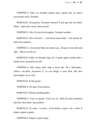 Página 84 de 87




   VERÔNICA: Sabe, eu terminei aquela peça, aquela que eu estava
escrevendo com o Toninho.

   MARCELO: (Estupefato) Terminou mesmo? E por que não me falou?
Onde... onde está o texto, está com ele?

   VERÔNICA: Não. Eu tirei ele da jogada. Terminei sozinha...

   MARCELO: (Descobrindo) ... você ficou escrevendo... você queria me
fazer uma surpresa...

   VERÔNICA: (Aceitando) Mais ou menos isso... Só que o texto não está
aqui... Mas eu sei de cor.

   MARCELO: Então vai dizendo logo, tá? A gente agora corrige tudo e
monta com o pessoal da escola!

   VERÔNICA: Não vamos fazer todo o texto não. Só o finalzinho...
(Olha-o decidida, fixamente) E eu vou dirigir a cena final. São dois
personagens. Eu e você.

   MARCELO: Já não gostei.

   VERÔNICA: Por que? Ficou bonita...

   MARCELO: Detesto autobiografias. ..

   VERÔNICA: Você vai gostar. Você vai ver. Além do mais prometeu
que hoje fazia tudo o que pedisse.

   MARCELO: Tá certo... tá certo... (Conciliador, segura- lhe a mão) E
depois, depois a gente...

   VERÔNICA: Depois a gente trepa...
 